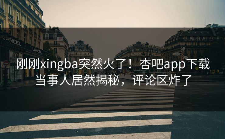刚刚xingba突然火了！杏吧app下载当事人居然揭秘，评论区炸了