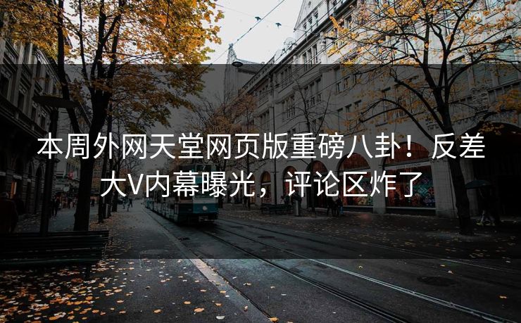 本周外网天堂网页版重磅八卦！反差大V内幕曝光，评论区炸了