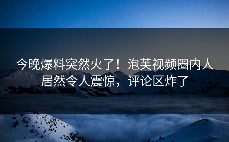 今晚爆料突然火了!泡芙视频圈内人居然令人震惊,评论区炸了 今晚爆料突然火了!泡芙视频圈内人居然令人震惊,评论区炸了