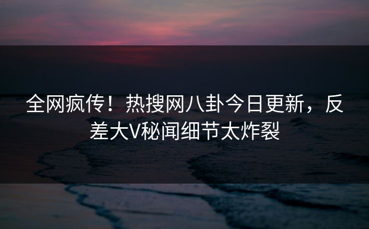 全网疯传!热搜网八卦今日更新,反差大V秘闻细节太炸裂 全网疯传!热搜网八卦今日更新,反差大V秘闻细节太炸裂