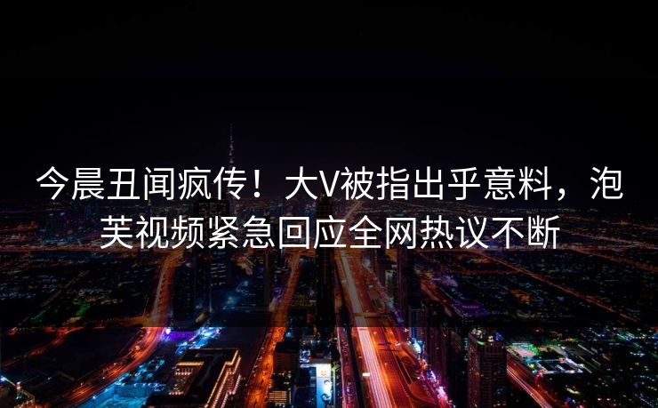 今晨丑闻疯传!大V被指出乎意料,泡芙视频紧急回应全网热议不断 今晨丑闻疯传!大V被指出乎意料,泡芙视频紧急回应全网热议不断