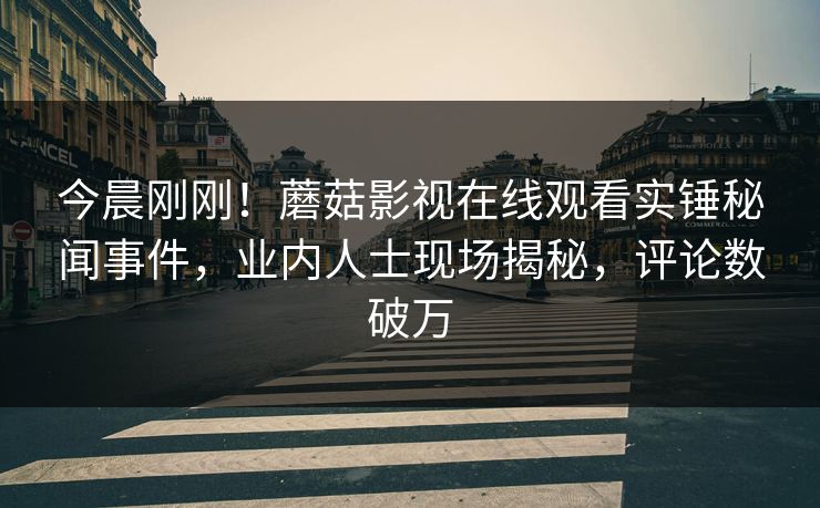 今晨刚刚！蘑菇影视在线观看实锤秘闻事件，业内人士现场揭秘，评论数破万