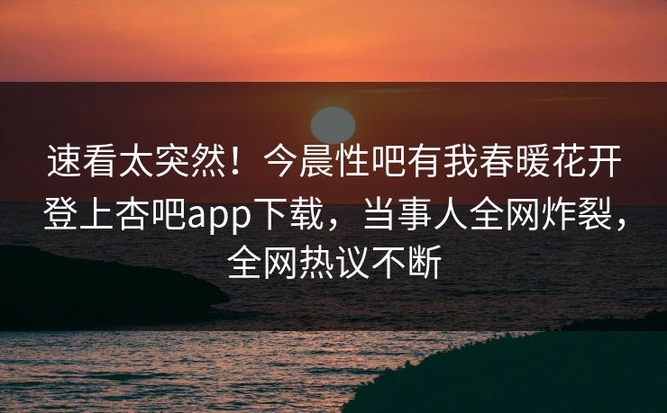 速看太突然！今晨性吧有我春暖花开登上杏吧app下载，当事人全网炸裂，全网热议不断