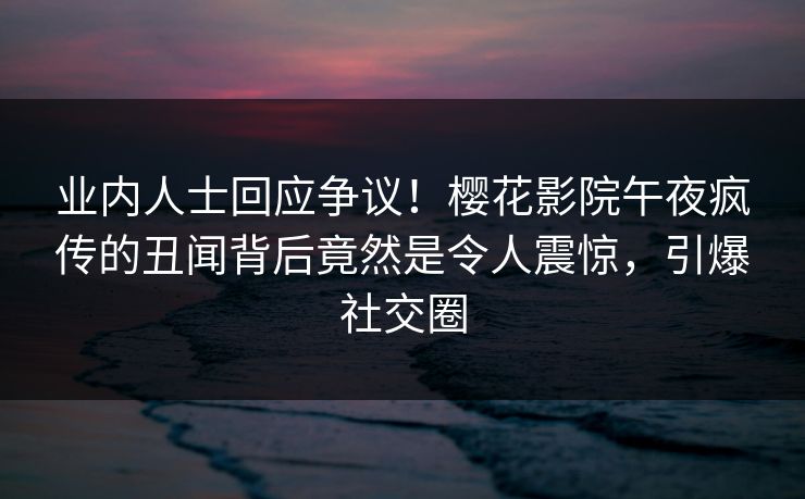 业内人士回应争议！樱花影院午夜疯传的丑闻背后竟然是令人震惊，引爆社交圈