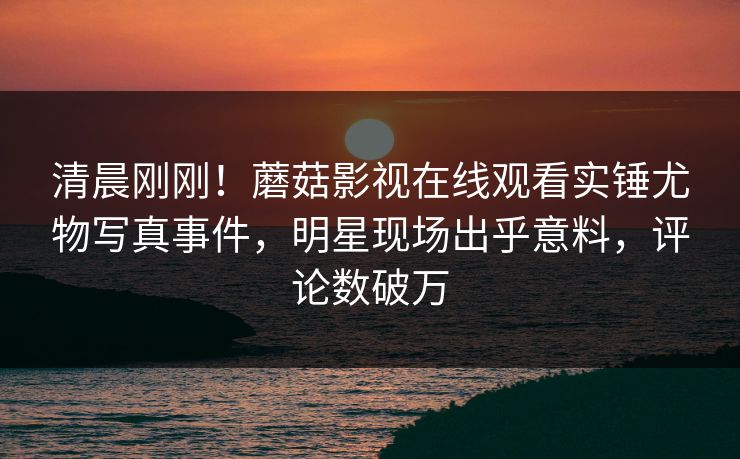 清晨刚刚!蘑菇影视在线观看实锤尤物写真事件,明星现场出乎意料,评论数破万 清晨刚刚!蘑菇影视在线观看实锤尤物写真事件,明星现场出乎意料,评论数破万