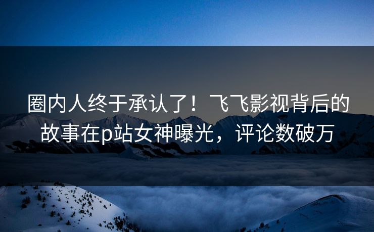 圈内人终于承认了！飞飞影视背后的故事在p站女神曝光，评论数破万