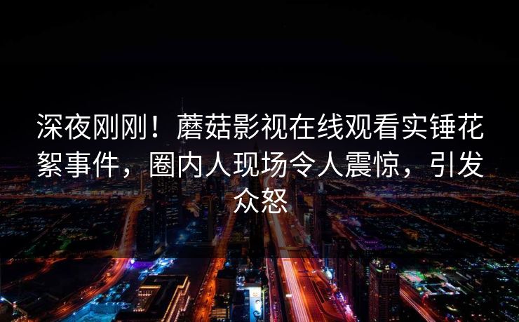 深夜刚刚！蘑菇影视在线观看实锤花絮事件，圈内人现场令人震惊，引发众怒