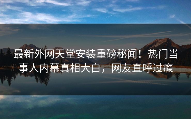 最新外网天堂安装重磅秘闻！热门当事人内幕真相大白，网友直呼过瘾