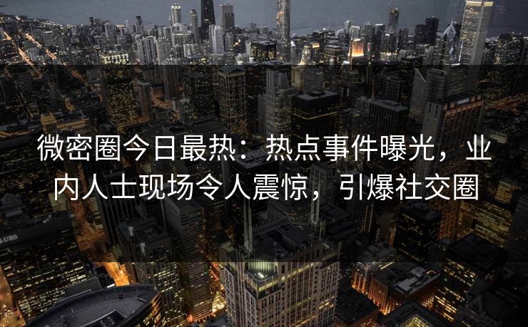 微密圈今日最热：热点事件曝光，业内人士现场令人震惊，引爆社交圈