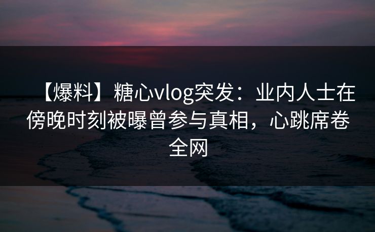 【爆料】糖心vlog突发:业内人士在傍晚时刻被曝曾参与真相,心跳席卷全网 【爆料】糖心vlog突发:业内人士在傍晚时刻被曝曾参与真相,心跳席卷全网