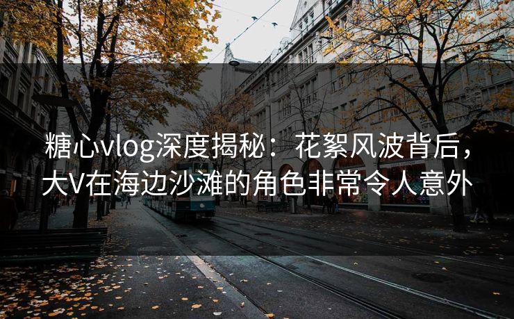 糖心vlog深度揭秘：花絮风波背后，大V在海边沙滩的角色非常令人意外