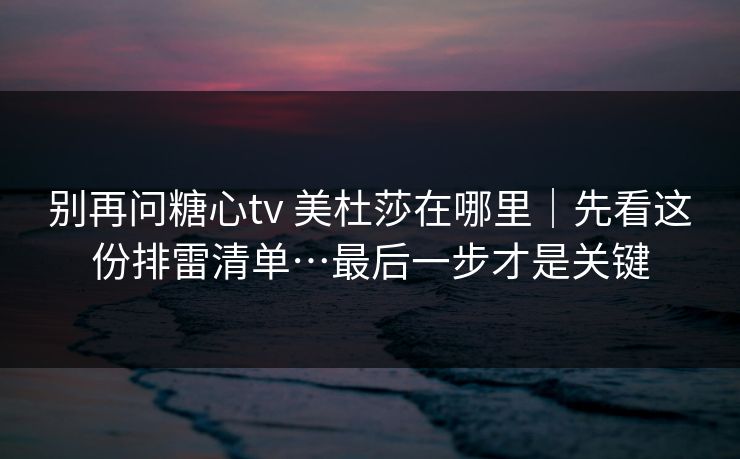 别再问糖心tv 美杜莎在哪里｜先看这份排雷清单…最后一步才是关键