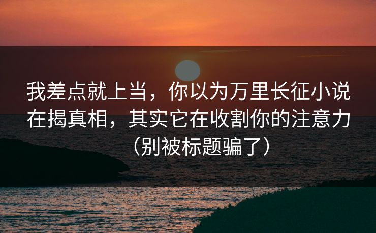 我差点就上当,你以为万里长征小说在揭真相,其实它在收割你的注意力(别被标题骗了) 我差点就上当,你以为万里长征小说在揭真相,其实它在收割你的注意力(别被标题骗了)