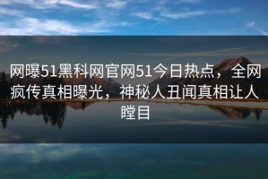 网曝51黑科网官网51今日热点，全网疯传真相曝光，神秘人丑闻真相让人瞠目