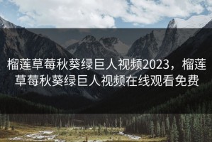 榴莲草莓秋葵绿巨人视频2023，榴莲草莓秋葵绿巨人视频在线观看免费