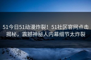 51今日51动漫炸裂！51社区官网点击揭秘，震撼神秘人内幕细节太炸裂