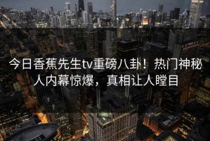 今日香蕉先生tv重磅八卦！热门神秘人内幕惊爆，真相让人瞠目