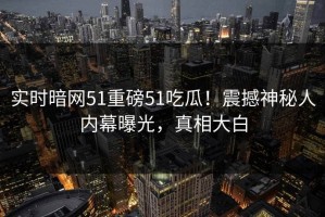实时暗网51重磅51吃瓜！震撼神秘人内幕曝光，真相大白