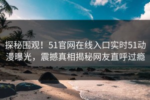 探秘围观！51官网在线入口实时51动漫曝光，震撼真相揭秘网友直呼过瘾