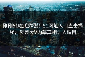 刚刚51吃瓜炸裂！51网址入口直击揭秘，反差大V内幕真相让人瞠目