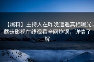 【爆料】主持人在昨晚遭遇真相曝光，蘑菇影视在线观看全网炸锅，详情了解