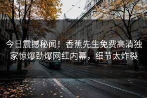 今日震撼秘闻！香蕉先生免费高清独家惊爆劲爆网红内幕，细节太炸裂