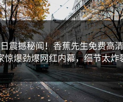 今日震撼秘闻！香蕉先生免费高清独家惊爆劲爆网红内幕，细节太炸裂