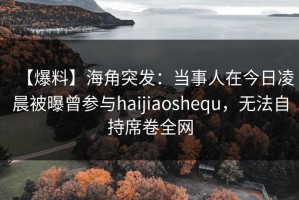 【爆料】海角突发：当事人在今日凌晨被曝曾参与haijiaoshequ，无法自持席卷全网
