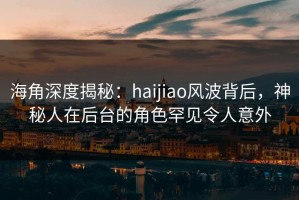 海角深度揭秘：haijiao风波背后，神秘人在后台的角色罕见令人意外