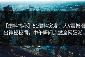 【爆料揭秘】51爆料突发：大V震撼曝出神秘秘闻，中午瞬间点燃全网狂潮