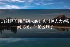 51社区丑闻重磅来袭！实时惊人大V秘闻揭秘，评论区炸了