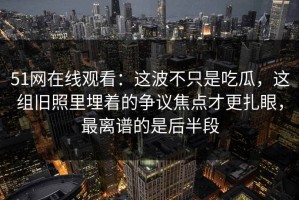 51网在线观看：这波不只是吃瓜，这组旧照里埋着的争议焦点才更扎眼，最离谱的是后半段