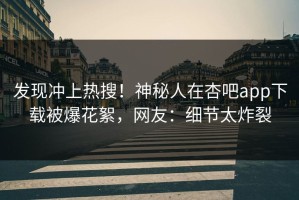 发现冲上热搜！神秘人在杏吧app下载被爆花絮，网友：细节太炸裂