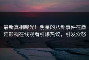 最新真相曝光！明星的八卦事件在蘑菇影视在线观看引爆热议，引发众怒