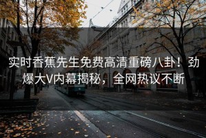 实时香蕉先生免费高清重磅八卦！劲爆大V内幕揭秘，全网热议不断