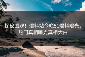 探秘围观！爆料站今晚51爆料曝光，热门真相曝光真相大白
