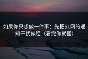 如果你只想做一件事：先把51网的通知干扰做稳（看完你就懂）