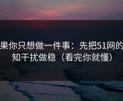 如果你只想做一件事：先把51网的通知干扰做稳（看完你就懂）