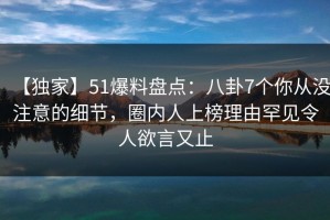 【独家】51爆料盘点：八卦7个你从没注意的细节，圈内人上榜理由罕见令人欲言又止