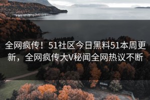 全网疯传！51社区今日黑料51本周更新，全网疯传大V秘闻全网热议不断