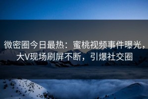 微密圈今日最热：蜜桃视频事件曝光，大V现场刷屏不断，引爆社交圈