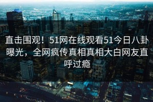直击围观！51网在线观看51今日八卦曝光，全网疯传真相真相大白网友直呼过瘾