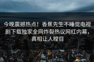 今晚震撼热点！香蕉先生不睡觉电视剧下载独家全网炸裂热议网红内幕，真相让人瞠目