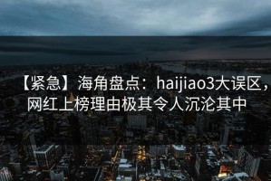 【紧急】海角盘点：haijiao3大误区，网红上榜理由极其令人沉沦其中