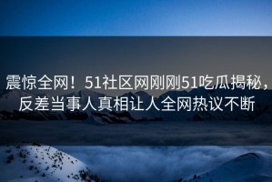 震惊全网！51社区网刚刚51吃瓜揭秘，反差当事人真相让人全网热议不断