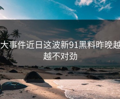 91大事件近日这波新91黑料昨晚越看越不对劲
