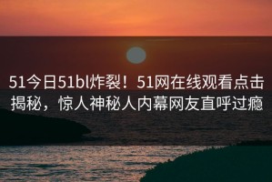 51今日51bl炸裂！51网在线观看点击揭秘，惊人神秘人内幕网友直呼过瘾