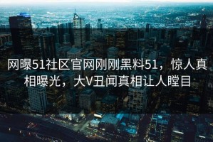 网曝51社区官网刚刚黑料51，惊人真相曝光，大V丑闻真相让人瞠目