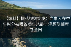 【爆料】樱花视频突发：当事人在中午时分被曝曾参与八卦，浮想联翩席卷全网