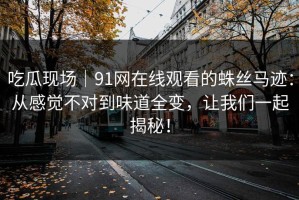 吃瓜现场｜91网在线观看的蛛丝马迹：从感觉不对到味道全变，让我们一起揭秘！